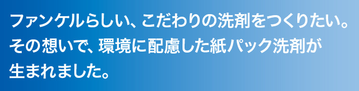 ファンケルらしい、こだわりの洗剤をつくりたい。その想いで、環境に配慮した紙パック洗剤が生まれました。 