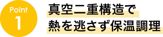 point1 真空二重構造で熱を逃さず保温調理