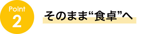 point2 そのまま“食卓”へ