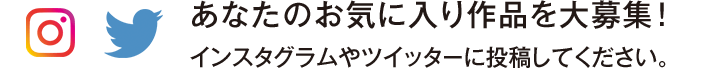 あなたのお気に入り作品を大募集！ インスタグラムやツイッターに投稿してください。