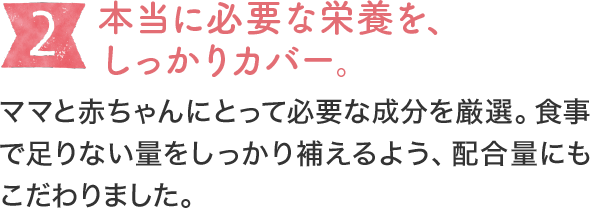 [2]本当に必要な栄養を、しっかりカバー。ママと赤ちゃんにとって必要な成分を厳選。食事で足りない量をしっかり補えるよう、配合量にもこだわりました。