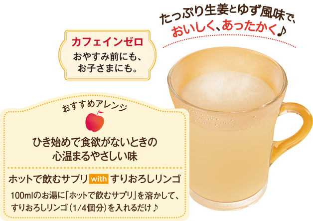 たっぷり生姜とゆず風味で、おいしく、あったかく♪ おすすめアレンジ ひき始めで食欲がないときの心温まるやさしい味 ホットで飲むサプリwithすりおろしリンゴ 100mlのお湯に「ホットで飲むサプリ」を溶かして、すりおろしリンゴ(1/4個分)を入れるだけ♪ カフェインゼロおやすみ前にも、お子さまにも。