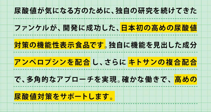 尿酸値が気になる方のために、独自の研究を続けてきたファンケルが、開発に成功した、日本初の高めの尿酸値対策の機能性表示食品です。独自に機能を見出した成分アンペロプシンを配合し、さらにキトサンの複合配合で、多角的なアプローチを実現。確かな働きで、高めの 尿酸値対策をサポートします。