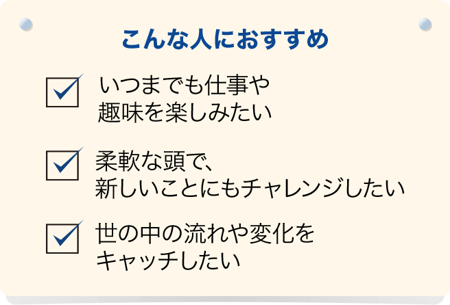 こんな人におすすめ いつまでも仕事や趣味を楽しみたい、柔軟な頭で、新しいことにもチャレンジしたい、世の中の流れや変化をキャッチしたい