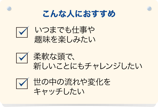 こんな人におすすめ　いつまでも仕事や趣味を楽しみたい、柔軟な頭で、新しいことにもチャレンジしたい、世の中の流れや変化をキャッチしたい