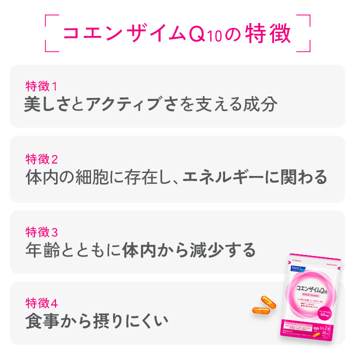 コエンザイムQ10の特徴 特徴1 美しさとアクティブさを支える成分 特徴2 体内の細胞に存在し、エネルギーに関わる 特徴3 年齢とともに体内から減少する 特徴4 食事から摂りにくい