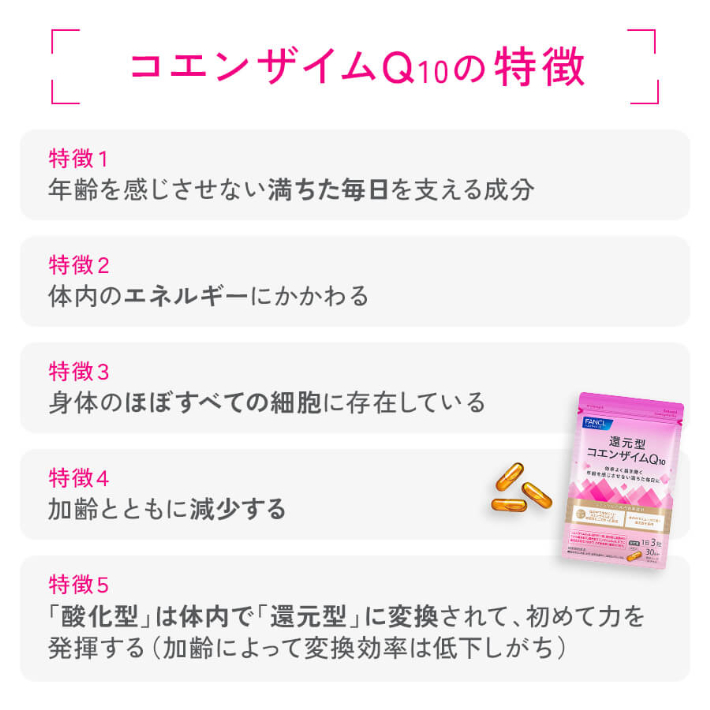 コエンザイムQ10の特徴  特徴1 年齢を感じさせない満ちた毎日を支える成分 特徴2 体内のエネルギーにかかわる 特徴3 身体のほぼすべての細胞に存在している 特徴4 税を理にませまい第5たなのに加齢とともに減少する 特徴5 「酸化型」は体内で「還元型」に変換されて、初めて力を発揮する(加齢によって変換効率は低下しがち)