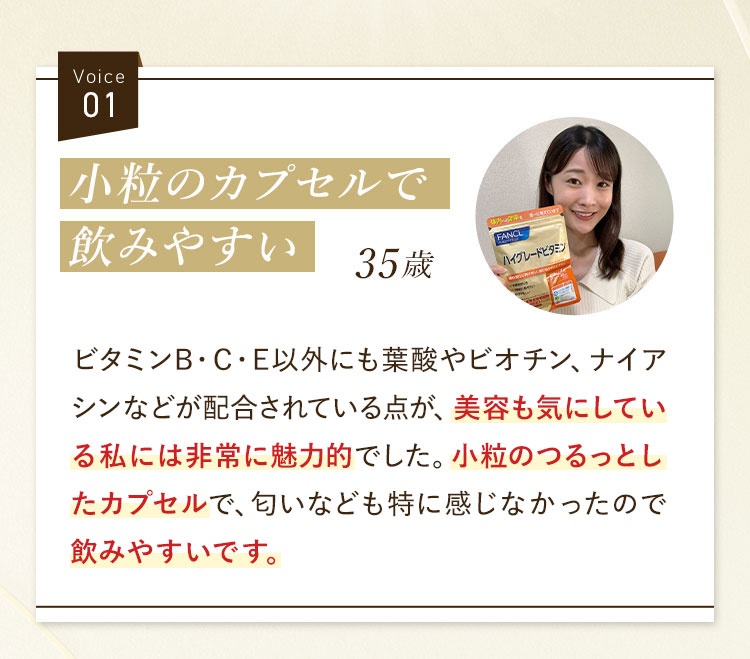 Voice01 小粒のカプセルで飲みやすい35歳 ビタミンB・C・E以外にも葉酸やビオチン、ナイアシンなどが配合されている点が、美容も気にしている私には非常に魅力的でした。小粒のつるっとしたカプセルで、匂いなども特に感じなかったので飲みやすいです。