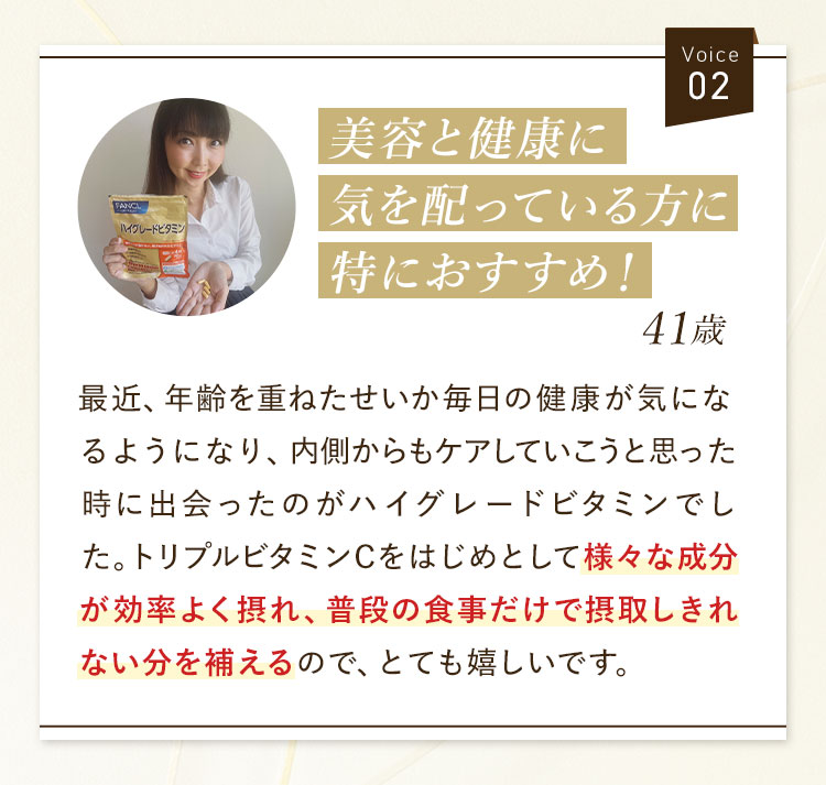 Voice02 美容と健康に気を配っている方に特におすすめ！41歳 最近、年齢を重ねたせいか毎日の健康が気になるようになり、内側からもケアしていこうと思った時に出会ったのがハイグレードビタミンでした。トリプルビタミンCをはじめとして様々な成分が効率よく摂れ、普段の食事だけで摂取しきれない分を補えるので、とても嬉しいです。