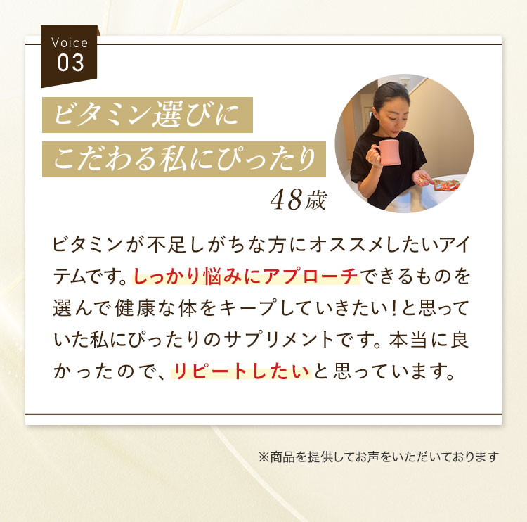 Voice03 ビタミン選びにこだわる私にぴったり48歳 ビタミンが不足しがちな方にオススメしたいアイテムです。しっかり悩みにアプローチできるものを選んで健康な体をキープしていきたい！と思っていた私にぴったりのサプリメントです。本当に良かったので、リピートしたいと思っています。 ※商品を提供してお声をいただいております