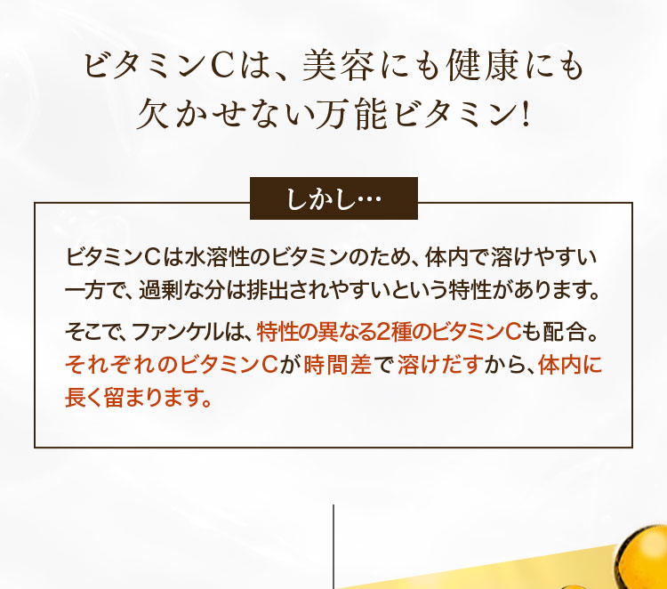 ビタミンCは、美容にも健康にも欠かせない万能ビタミン! しかし…ビタミンＣは水溶性のビタミンのため、体内で溶けやすい一方で、過剰な分は排出されやすいという特性があります。そこで、ファンケルは、特性の異なる2種のビタミンＣも配合。それぞれのビタミンCが時間差で溶けだすから、体内に長く留まります。