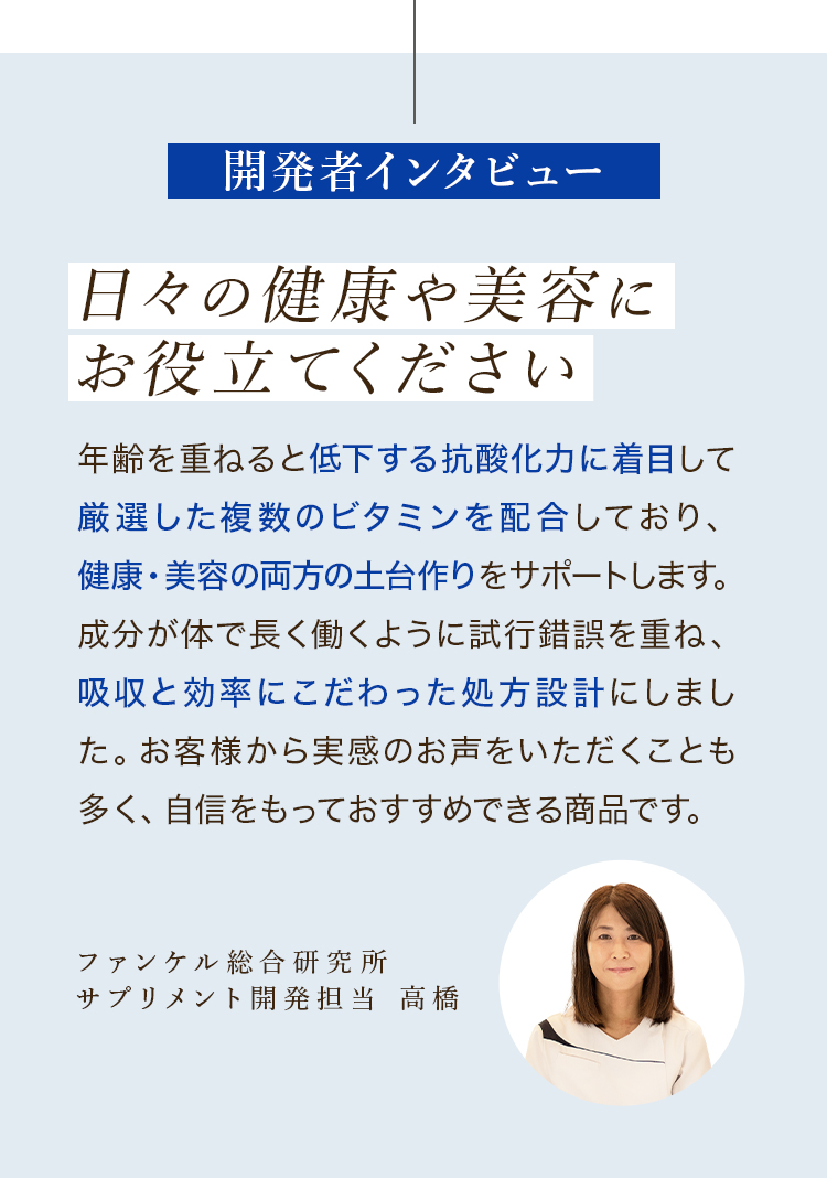開発者インタビュー 日々の健康や美容にお役立てください 年齢を重ねると低下する抗酸化力に着目して厳選した複数のビタミンを配合しており、健康・美容の両方の土台作りをサポートします。成分が体で長く働くように試行錯誤を重ね、吸収と効率にこだわった処方設計にしました。お客様から実感のお声をいただくことも多く、自信をもっておすすめできる商品です。ファンケル総合研究所サプリメント開発担当 高橋