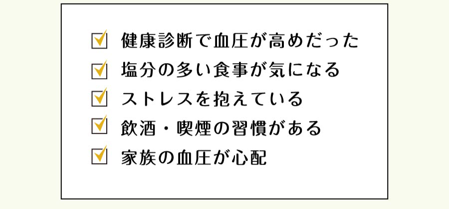 健康診断で血圧が高めだった／塩分の多い食事が気になる／ストレスを抱えている／飲酒・喫煙の習慣がある／家族の血圧が心配