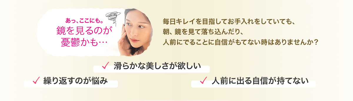 毎日キレイを目指してお手入れをしていても、朝、鏡を見て落ち込んだり、人前にでることに自信がもてない時はありませんか？ あっ、ここにも。鏡を見るのが憂鬱かも… 繰り返すのが悩み 滑らかな美しさが欲しい 人前に出る自信が持てない