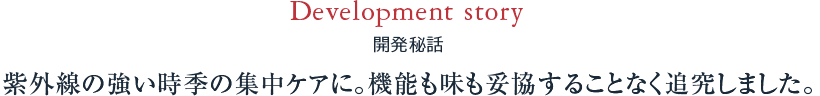 Development story 開発秘話 紫外線の強い時季の集中ケアに。機能も味も妥協することなく追究しました。