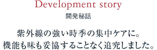 Development story 開発秘話 紫外線の強い時季の集中ケアに。機能も味も妥協することなく追究しました。