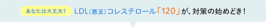 あなたは大丈夫？LDL(悪玉)コレステロール「120」が、対策の始めどき！