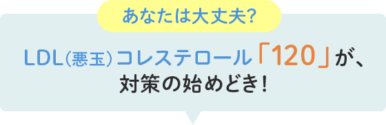 あなたは大丈夫？LDL(悪玉)コレステロール「120」が、対策の始めどき！