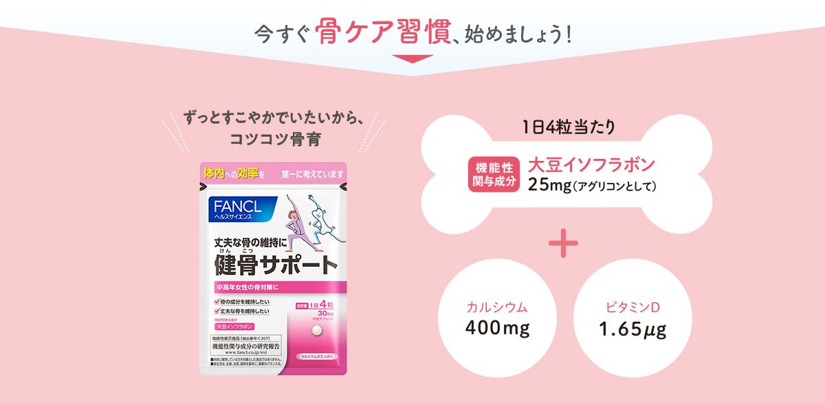 今すぐ骨ケア習慣、始めましょう！ ずっとすこやかでいたいから、コツコツ骨育 1日4粒当たり 機能性関与成分大豆イソフラボン25mg（アグリコンとして） + カルシウム400mg ビタミンD1.65㎍