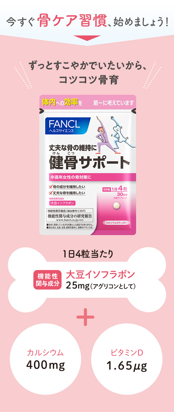 今すぐ骨ケア習慣、始めましょう！ ずっとすこやかでいたいから、コツコツ骨育 1日4粒当たり 機能性関与成分大豆イソフラボン25mg（アグリコンとして） + カルシウム400mg ビタミンD1.65㎍