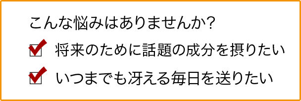 こんな悩みはありませんか？ 将来のために話題の成分を摂りたい いつまでも冴える毎日を送りたい