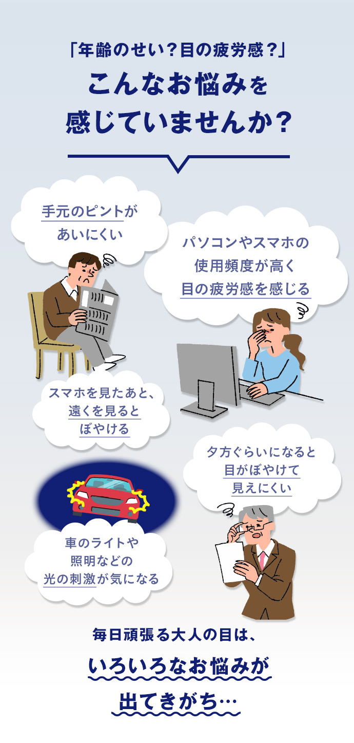 年齢のせい？目の疲労感？ こんなお悩みを感じていませんか？ 毎日頑張る大人の目は、いろいろなお悩みが出てきがち…
