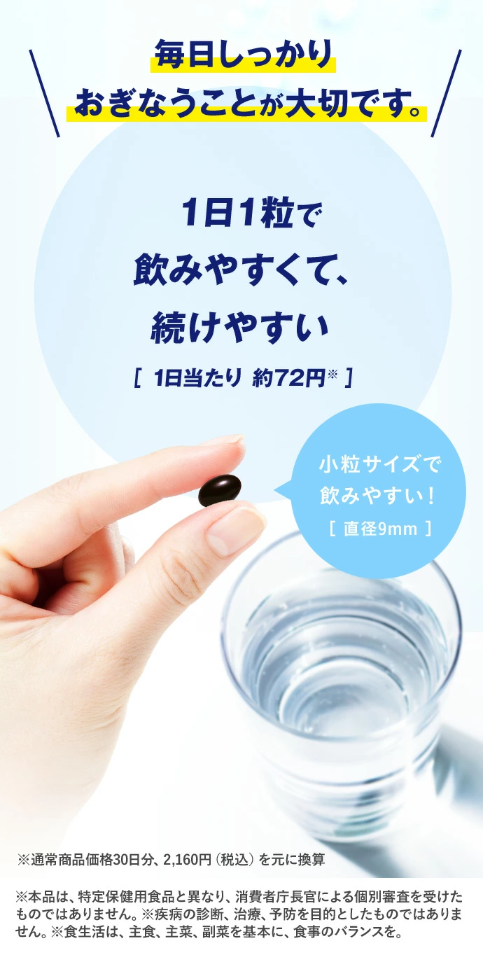 毎日しっかりおぎなうことが大切です。 1日1粒で飲みやすくて、続けやすい [1日当たり約72円※] 小粒サイズで飲みやすい！[直径9mm]
