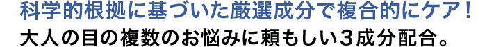 科学的根拠に基づいた厳選成分で複合的にケア！ 大人の目の複数のお悩みに頼もしい3成分配合。