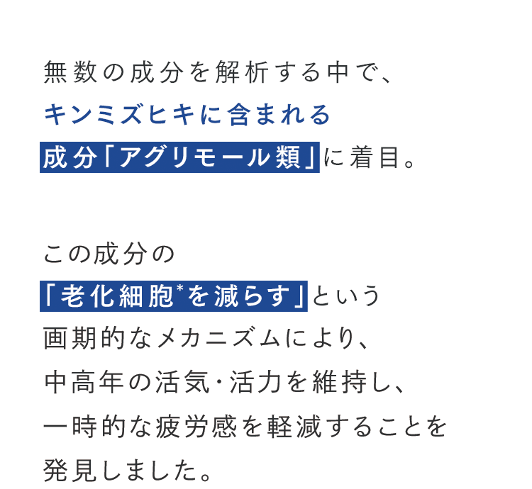 無数の成分を解析する中で、キンミズヒキに含まれる成分「アグリモール類」に着目。この成分の「老化細胞を減らす」という画期的なメカニズムにより、中高年の活気・活力を維持し、一時的な疲労感を軽減することを発見しました。