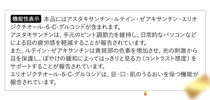 ＜機能性表示＞本品にはアスタキサンチン・ルテイン・ゼアキサンチン・エリオジクチオール-6-C-グルコシドが含まれます。アスタキサンチンは、手元のピント調節力を維持し、日常的なパソコンなどによる目の疲労感を軽減することが報告されています。また、ルテイン・ゼアキサンチンは黄斑部の色素を増加させ、光の刺激から目を保護し、ぼやけの緩和によってはっきりと見る力（コントラスト感度）をサポートすることが報告されています。エリオジクチオール-6-C-グルコシドは、目・口・肌のうるおいを保つ機能が報告されています。