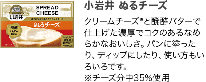 小岩井 ぬるチーズ クリームチーズ※と醗酵バターで仕上げた濃厚でコクのあるなめらかなおいしさ。パンに塗ったり、ディップにしたり、使い方もいろいろです。 ※チーズ分中35%使用
