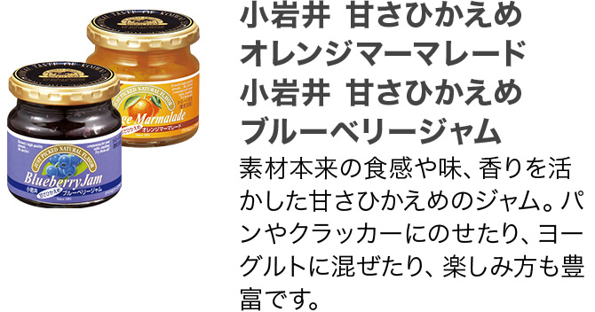 小岩井 甘さひかえめ オレンジマーマレード 小岩井 甘さひかえめ ブルーベリージャム 素材本来の食感や味、香りを活かした甘さひかえめのジャム。パンやクラッカーにのせたり、ヨーグルトに混ぜたり、楽しみ方も豊富です。