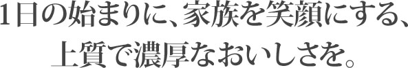 1日の始まりに、家族を笑顔にする、上質で濃厚なおいしさを。