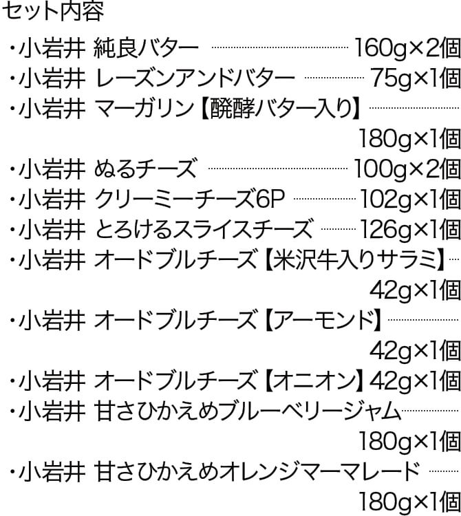 セット内容 ・小岩井 純良バター ・・・・・・・・・・・・・・・・・・・・・・・・・・・・160g×2個 ・小岩井 レーズンアンドバター ・・・・・・・・・・・・・・・・・・・・・75g×1個 ・小岩井 マーガリン【醗酵バター入り】・・・・・・・・・・・180g×1個 ・小岩井 ぬるチーズ ・・・・・・・・・・・・・・・・・・・・・・・・・・・・100g×2個 ・小岩井 クリーミーチーズ6P・・・・・・・・・・・・・・・・・・・・・・102g×1個 ・小岩井 とろけるスライスチーズ・・・・・・・・・・・・・・・・・・・・126g×1個 ・小岩井 オードブルチーズ【米沢牛入りサラミ】・・・・・・・・42g×1個 ・小岩井 オードブルチーズ【アーモンド】・・・・・・・・・・・・・・42g×1個 ・小岩井 オードブルチーズ【オニオン】・・・・・・・・・・・・・・・・42g×1個 ・小岩井 甘さひかえめブルーベリージャム・・・・・・・・・・・・・180g×1個 ・小岩井 甘さひかえめオレンジマーマレード・・・・・・・・・・・180g×1個