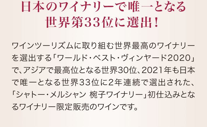 日本のワイナリーで唯一となる世界第33位に選出! ワインツーリズムに取り組む世界最高のワイナリーを選出する「ワールド・ベスト・ヴィンヤード2020」で、アジアで最高位となる世界30位、2021年も日本で唯一となる世界33位に2年連続で選出された、「シャトー・メルシャン 椀子ワイナリー」初仕込みとなるワイナリー限定販売のワインです。