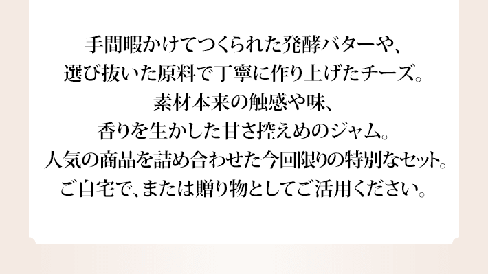 手間暇かけてつくられた発酵バターや、選び抜いた原料で丁寧に作り上げたチーズ。素材本来の触感や味、香りを生かした甘さ控えめのジャム。人気の商品を詰め合わせた今回限りの特別なセット。ご自宅で、または贈り物としてご活用ください。