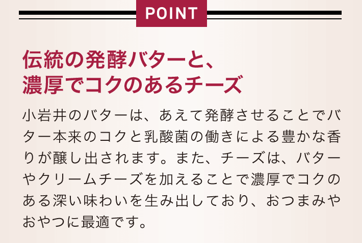 伝統の発酵バターと、 濃厚でコクのあるチーズ 小岩井のバターは、あえて発酵させることでバター本来のコクと乳酸菌の働きによる豊かな香りが醸し出されます。また、チーズは、バターやクリームチーズを加えることで濃厚でコクのある深い味わいを生み出しており、おつまみやおやつに最適です。