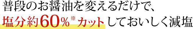 普段のお醤油を変えるだけで、塩分約60%(※)カットしておいしく減塩