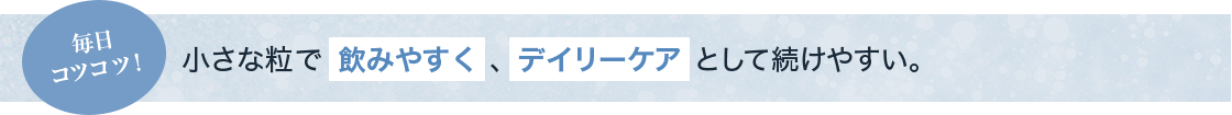 毎日コツコツ！ 小さな粒で飲みやすく、デイリーケアとして続けやすい。