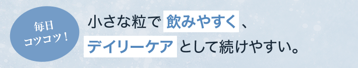 毎日コツコツ！ 小さな粒で飲みやすく、デイリーケアとして続けやすい。
