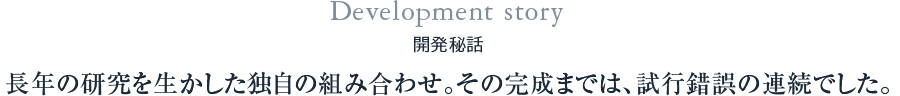 Development story 開発秘話 長年の研究を生かした独自の組み合わせ。その完成までは、試行錯誤の連続でした。