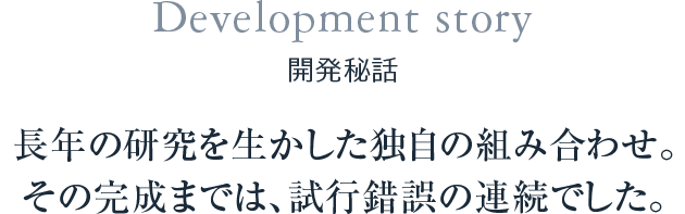 Development story 開発秘話 長年の研究を生かした独自の組み合わせ。その完成までは、試行錯誤の連続でした。