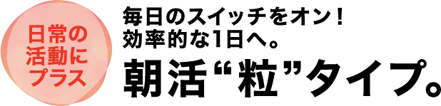 日常の活動にプラス 毎日のスイッチをオン！効率的な1日へ。朝活”粒”タイプ。