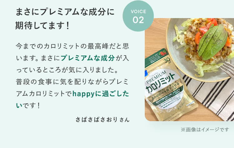 まさにプレミアムな成分に期待してます!VOICE02今までのカロリミットの最高峰だと思います。まさにプレミアムな成分が入っているところが気に入りました。普段の食事に気を配りながらプレミアムカロリミットでhappyに過ごしたいです!さばさばさおりさん