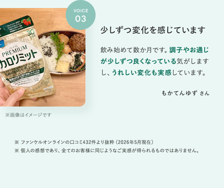 VOICE03少しずつ変化を感じています飲み始めて数か月です。調子やお通じが少しずつ良くなっている気がしますし、うれしい変化も実感しています。もかてんゆずさん※ファンケルオンラインのロコミ432件より抜粋(2026年5月現在)※個人の感想であり、全てのお客様に同じようなご実感が得られるものではありません。