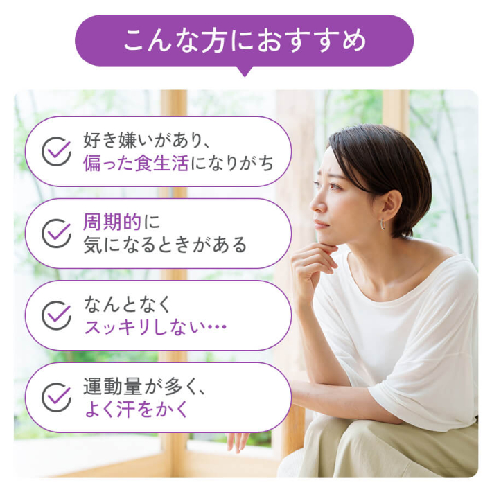 こんな方におすすめ 好き嫌いがあり、偏った食生活になりがち 周期的に気になるときがある なんとなくスッキリしない… 運動量が多く、よく汗をかく