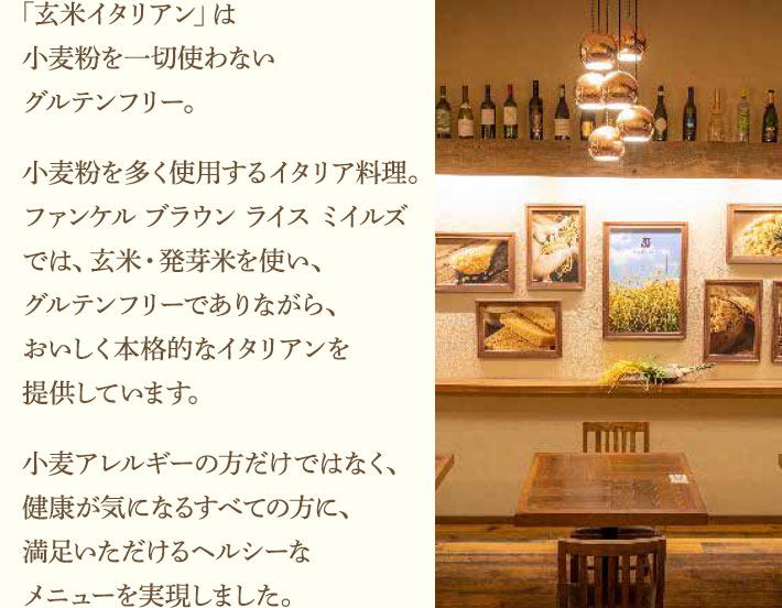 「玄米イタリアン」は小麦粉を一切使わないグルテンフリー。小麦粉を多く使用するイタリア料理。ファンケル ブラウン ライス ミイルズでは、玄米・発芽米を使い、グルテンフリーでありながら、おいしく本格的なイタリアンを提供しています。小麦アレルギーの方だけではなく、健康が気になるすべての方に、満足いただけるヘルシーなメニューを実現しました。