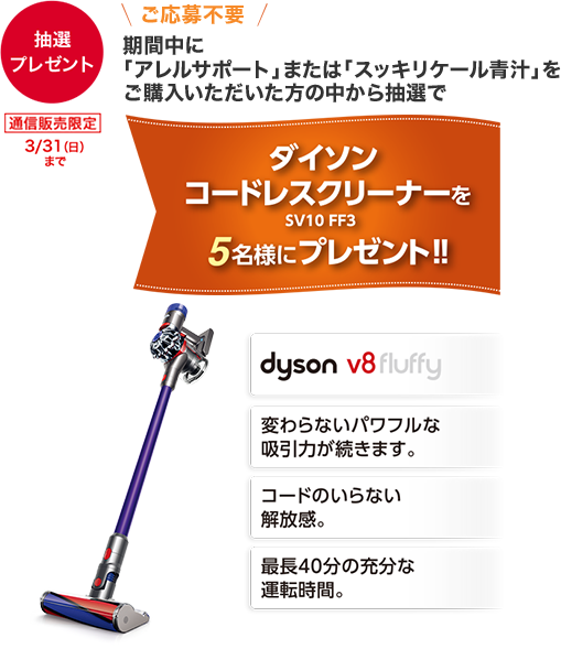 【抽選プレゼント】 通信販売限定 3/31(日)まで \ご応募不要/ 期間中に「アレルサポート」または「スッキリケール青汁」をご購入いただいた方の中から抽選で ダイソン コードレスクリーナー SV10 FF3を5名様にプレゼント!! dyson v8fluffy 変わらないパワフルな吸引力が続きます。 コードのいらない解放感。 最長40分の充分な運転時間。