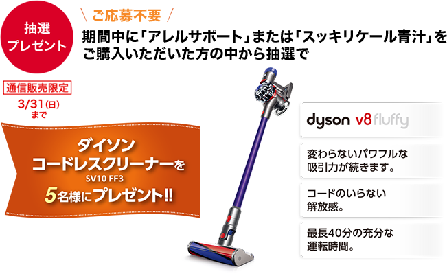 【抽選プレゼント】 通信販売限定 3/31(日)まで \ご応募不要/ 期間中に「アレルサポート」または「スッキリケール青汁」をご購入いただいた方の中から抽選で ダイソン コードレスクリーナー SV10 FF3を5名様にプレゼント!! dyson v8fluffy 変わらないパワフルな吸引力が続きます。 コードのいらない解放感。 最長40分の充分な運転時間。