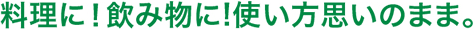 料理に！飲み物に!使い方思いのまま。